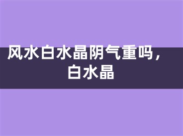 风水白水晶阴气重吗,白水晶