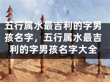 五行属水最吉利的字男孩名字，五行属水最吉利的字男孩名字大全