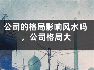 公司的格局影响风水吗，公司格局大
