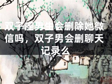 双子座男生会删除她微信吗，双子男会删聊天记录么