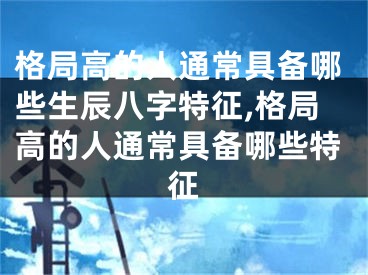 格局高的人通常具备哪些生辰八字特征,格局高的人通常具备哪些特征