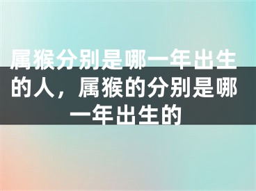 属猴分别是哪一年出生的人，属猴的分别是哪一年出生的