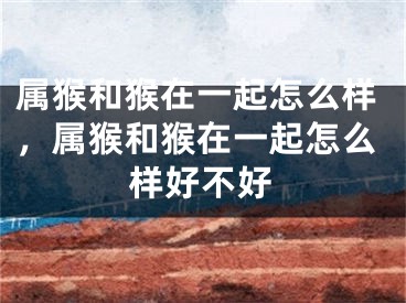 属猴和猴在一起怎么样,属猴和猴在一起怎么样好不好
