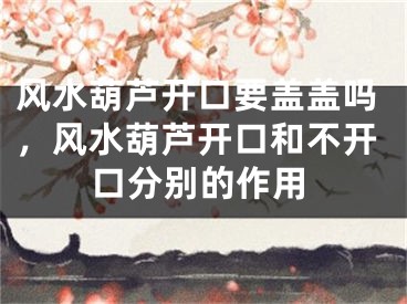 风水葫芦开口要盖盖吗,风水葫芦开口和不开口分别的作用