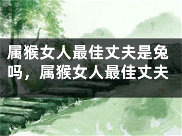 属猴女人最佳丈夫是兔吗，属猴女人最佳丈夫