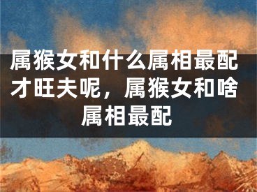 属猴女和什么属相最配才旺夫呢,属猴女和啥属相最配