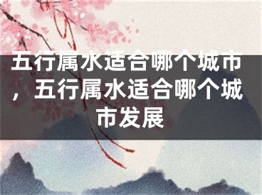 五行属水适合哪个城市,五行属水适合哪个城市发展