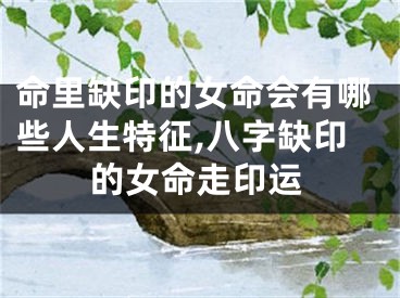 命里缺印的女命会有哪些人生特征,八字缺印的女命走印运