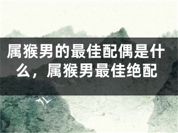 属猴男的最佳配偶是什么，属猴男最佳绝配