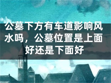 公墓下方有车道影响风水吗,公墓位置是上面好还是下面好