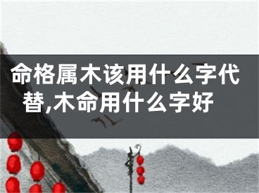 命格属木该用什么字代替,木命用什么字好