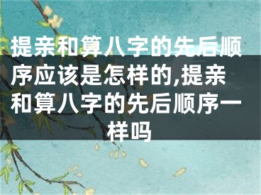 提亲和算八字的先后顺序应该是怎样的,提亲和算八字的先后顺序一样吗