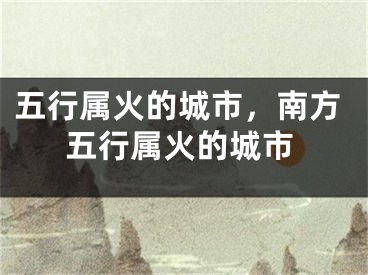 五行属火的城市,南方五行属火的城市