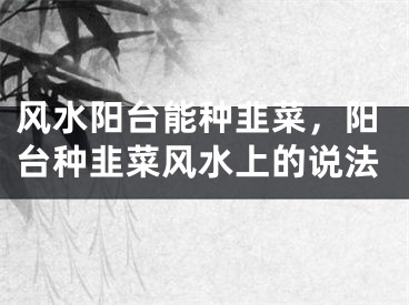风水阳台能种韭菜，阳台种韭菜风水上的说法
