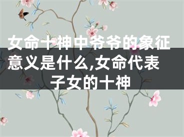 女命十神中爷爷的象征意义是什么,女命代表子女的十神