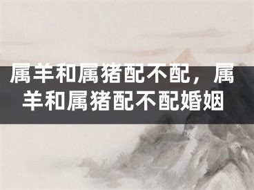 属羊和属猪配不配，属羊和属猪配不配婚姻