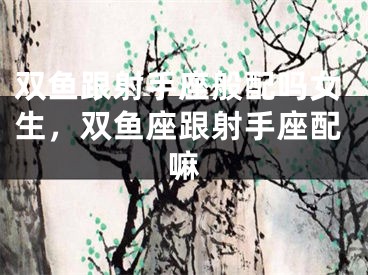双鱼跟射手座般配吗女生，双鱼座跟射手座配嘛