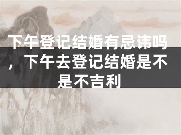 下午登记结婚有忌讳吗,下午去登记结婚是不是不吉利