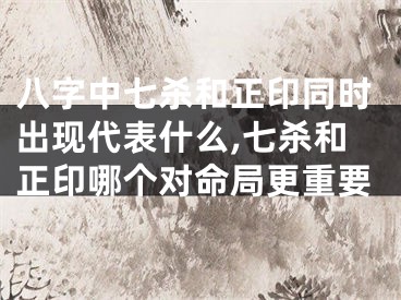 八字中七杀和正印同时出现代表什么,七杀和正印哪个对命局更重要