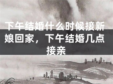 下午结婚什么时候接新娘回家，下午结婚几点接亲