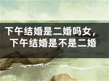 下午结婚是二婚吗女,下午结婚是不是二婚