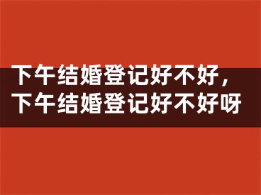 下午结婚登记好不好,下午结婚登记好不好呀