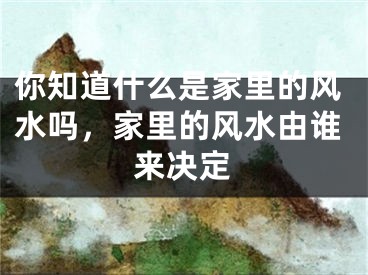 你知道什么是家里的风水吗,家里的风水由谁来决定