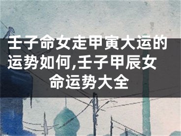 壬子命女走甲寅大运的运势如何,壬子甲辰女命运势大全
