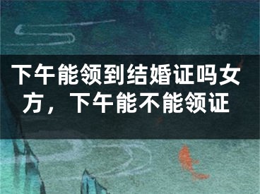 下午能领到结婚证吗女方,下午能不能领证