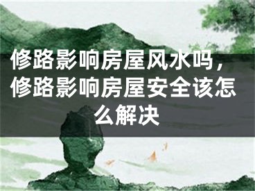 修路影响房屋风水吗，修路影响房屋安全该怎么解决