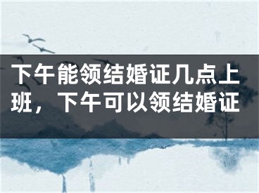 下午能领结婚证几点上班,下午可以领结婚证