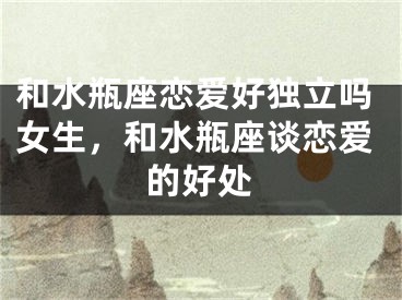 和水瓶座恋爱好独立吗女生，和水瓶座谈恋爱的好处