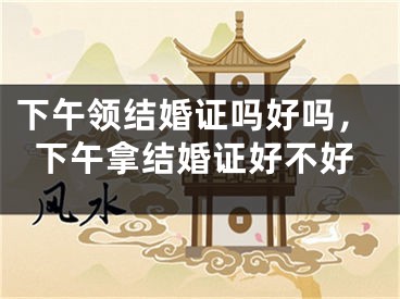 下午领结婚证吗好吗,下午拿结婚证好不好