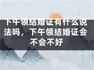 下午领结婚证有什么说法吗，下午领结婚证会不会不好