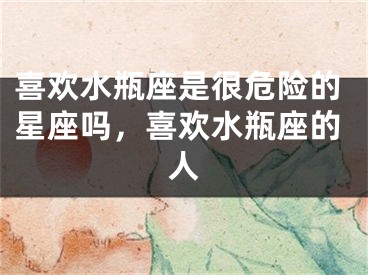 喜欢水瓶座是很危险的星座吗,喜欢水瓶座的人