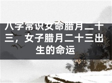 八字常识女命腊月二十三，女子腊月二十三出生的命运