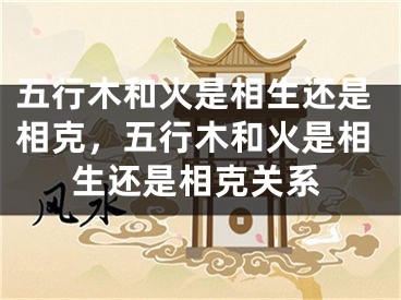 五行木和火是相生还是相克，五行木和火是相生还是相克关系