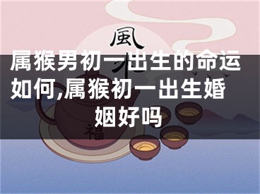 属猴男初一出生的命运如何,属猴初一出生婚姻好吗