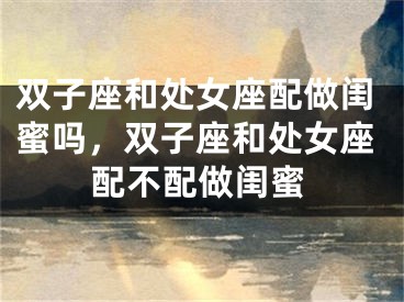 双子座和处女座配做闺蜜吗，双子座和处女座配不配做闺蜜
