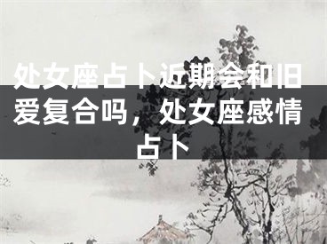处女座占卜近期会和旧爱复合吗,处女座感情占卜
