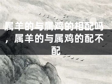 属羊的与属鸡的相配吗,属羊的与属鸡的配不配