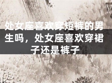 处女座喜欢穿短裤的男生吗，处女座喜欢穿裙子还是裤子