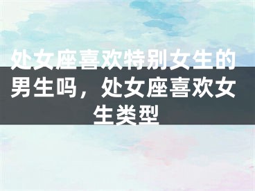处女座喜欢特别女生的男生吗，处女座喜欢女生类型