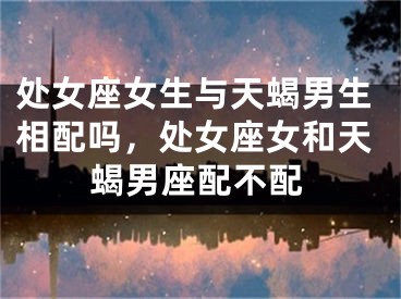 处女座女生与天蝎男生相配吗，处女座女和天蝎男座配不配