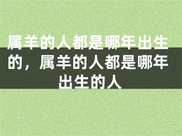 属羊的人都是哪年出生的,属羊的人都是哪年出生的人