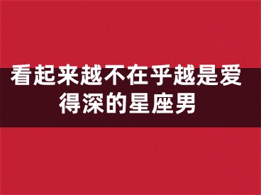 看起来越不在乎越是爱得深的星座男