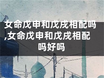 女命戊申和戊戌相配吗,女命戊申和戊戌相配吗好吗