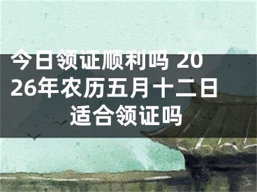 今日领证顺利吗 2026年农历五月十二日适合领证吗