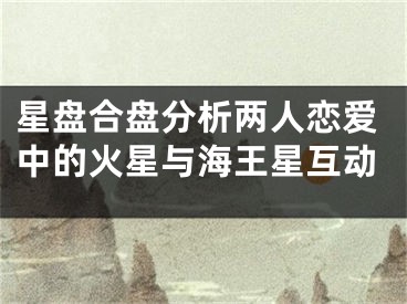 星盘合盘分析两人恋爱中的火星与海王星互动