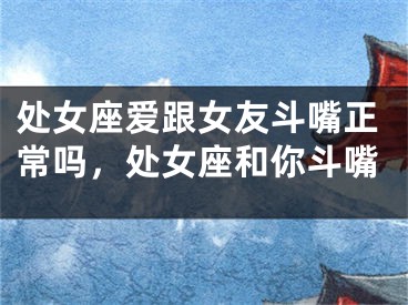 处女座爱跟女友斗嘴正常吗,处女座和你斗嘴